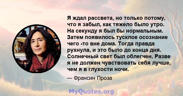 Я ждал рассвета, но только потому, что я забыл, как тяжело было утро. На секунду я был бы нормальным. Затем появилось тусклое осознание чего -то вне дома. Тогда правда рухнула, и это было до конца дня. Солнечный свет