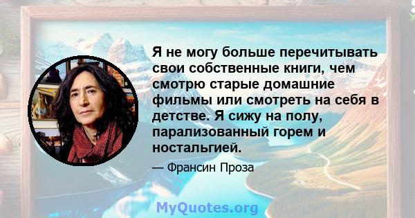 Я не могу больше перечитывать свои собственные книги, чем смотрю старые домашние фильмы или смотреть на себя в детстве. Я сижу на полу, парализованный горем и ностальгией.