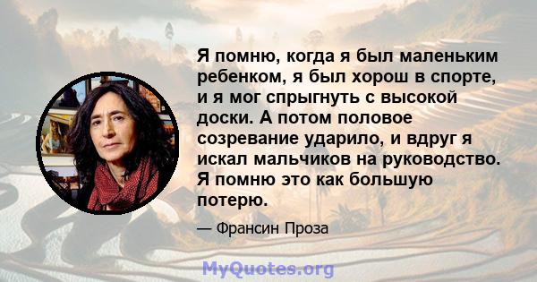 Я помню, когда я был маленьким ребенком, я был хорош в спорте, и я мог спрыгнуть с высокой доски. А потом половое созревание ударило, и вдруг я искал мальчиков на руководство. Я помню это как большую потерю.