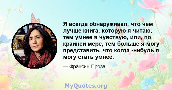 Я всегда обнаруживал, что чем лучше книга, которую я читаю, тем умнее я чувствую, или, по крайней мере, тем больше я могу представить, что когда -нибудь я могу стать умнее.