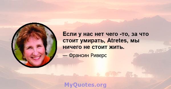 Если у нас нет чего -то, за что стоит умирать, Atretes, мы ничего не стоит жить.