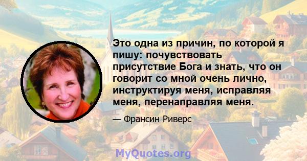 Это одна из причин, по которой я пишу: почувствовать присутствие Бога и знать, что он говорит со мной очень лично, инструктируя меня, исправляя меня, перенаправляя меня.