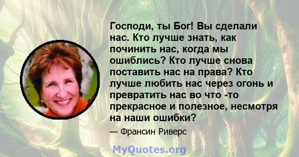 Господи, ты Бог! Вы сделали нас. Кто лучше знать, как починить нас, когда мы ошиблись? Кто лучше снова поставить нас на права? Кто лучше любить нас через огонь и превратить нас во что -то прекрасное и полезное, несмотря 