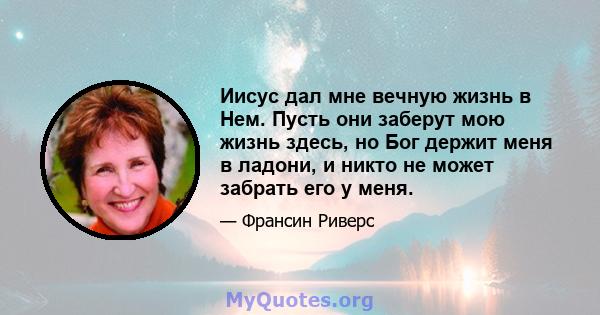 Иисус дал мне вечную жизнь в Нем. Пусть они заберут мою жизнь здесь, но Бог держит меня в ладони, и никто не может забрать его у меня.