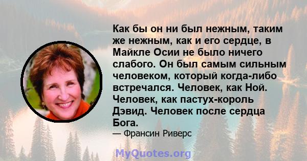 Как бы он ни был нежным, таким же нежным, как и его сердце, в Майкле Осии не было ничего слабого. Он был самым сильным человеком, который когда-либо встречался. Человек, как Ной. Человек, как пастух-король Дэвид.