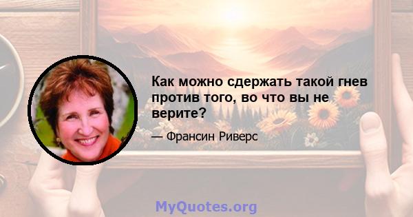 Как можно сдержать такой гнев против того, во что вы не верите?