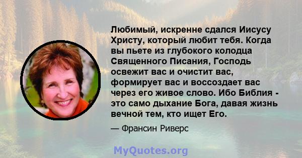 Любимый, искренне сдался Иисусу Христу, который любит тебя. Когда вы пьете из глубокого колодца Священного Писания, Господь освежит вас и очистит вас, формирует вас и воссоздает вас через его живое слово. Ибо Библия -