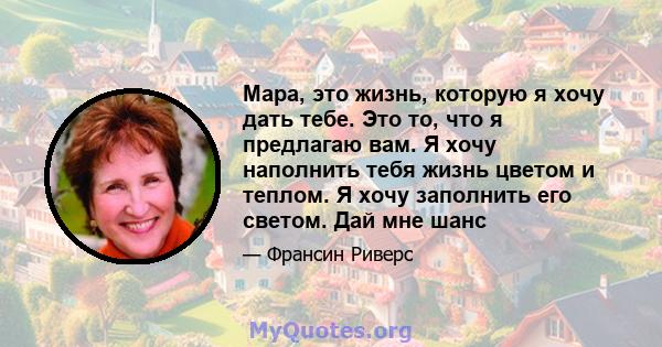 Мара, это жизнь, которую я хочу дать тебе. Это то, что я предлагаю вам. Я хочу наполнить тебя жизнь цветом и теплом. Я хочу заполнить его светом. Дай мне шанс