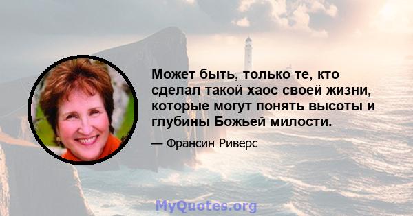 Может быть, только те, кто сделал такой хаос своей жизни, которые могут понять высоты и глубины Божьей милости.