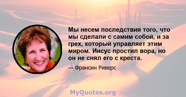 Мы несем последствия того, что мы сделали с самим собой, и за грех, который управляет этим миром. Иисус простил вора, но он не снял его с креста.