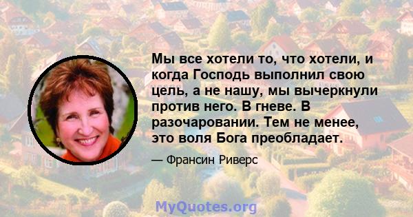 Мы все хотели то, что хотели, и когда Господь выполнил свою цель, а не нашу, мы вычеркнули против него. В гневе. В разочаровании. Тем не менее, это воля Бога преобладает.