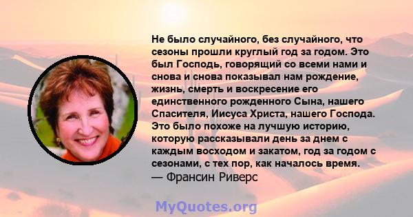 Не было случайного, без случайного, что сезоны прошли круглый год за годом. Это был Господь, говорящий со всеми нами и снова и снова показывал нам рождение, жизнь, смерть и воскресение его единственного рожденного Сына, 