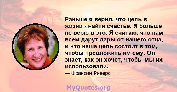 Раньше я верил, что цель в жизни - найти счастье. Я больше не верю в это. Я считаю, что нам всем дарут дары от нашего отца, и что наша цель состоит в том, чтобы предложить им ему. Он знает, как он хочет, чтобы мы их