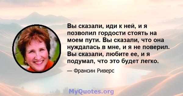 Вы сказали, иди к ней, и я позволил гордости стоять на моем пути. Вы сказали, что она нуждалась в мне, и я не поверил. Вы сказали, любите ее, и я подумал, что это будет легко.