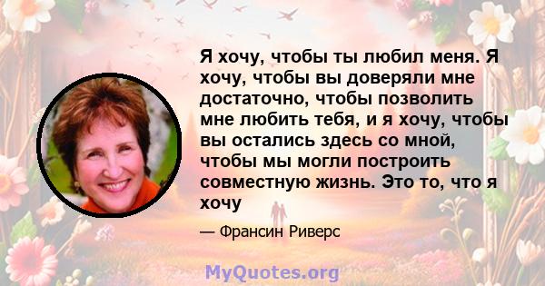 Я хочу, чтобы ты любил меня. Я хочу, чтобы вы доверяли мне достаточно, чтобы позволить мне любить тебя, и я хочу, чтобы вы остались здесь со мной, чтобы мы могли построить совместную жизнь. Это то, что я хочу