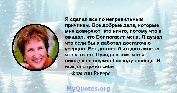 Я сделал все по неправильным причинам. Все добрые дела, которые мне доверяют, это ничто, потому что я ожидал, что Бог погасит меня. Я думал, что если бы я работал достаточно усердно, Бог должен был дать мне то, что я