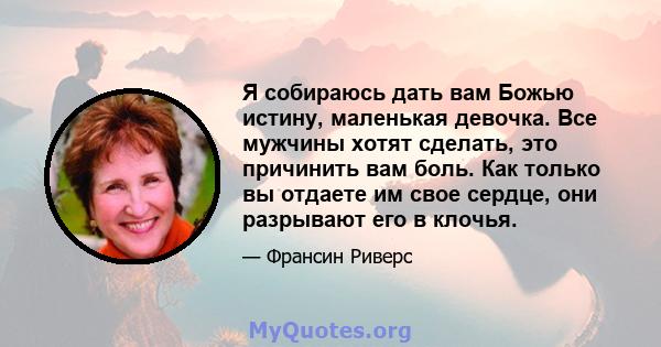 Я собираюсь дать вам Божью истину, маленькая девочка. Все мужчины хотят сделать, это причинить вам боль. Как только вы отдаете им свое сердце, они разрывают его в клочья.