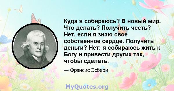 Куда я собираюсь? В новый мир. Что делать? Получить честь? Нет, если я знаю свое собственное сердце. Получить деньги? Нет: я собираюсь жить к Богу и привести других так, чтобы сделать.