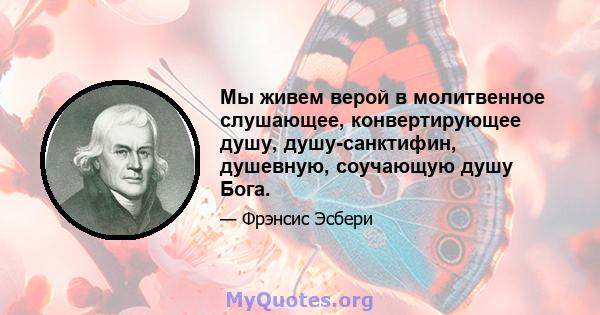 Мы живем верой в молитвенное слушающее, конвертирующее душу, душу-санктифин, душевную, соучающую душу Бога.