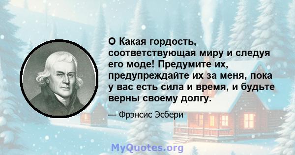 O Какая гордость, соответствующая миру и следуя его моде! Предумите их, предупреждайте их за меня, пока у вас есть сила и время, и будьте верны своему долгу.