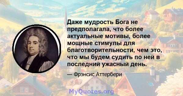 Даже мудрость Бога не предполагала, что более актуальные мотивы, более мощные стимулы для благотворительности, чем это, что мы будем судить по ней в последний ужасный день.