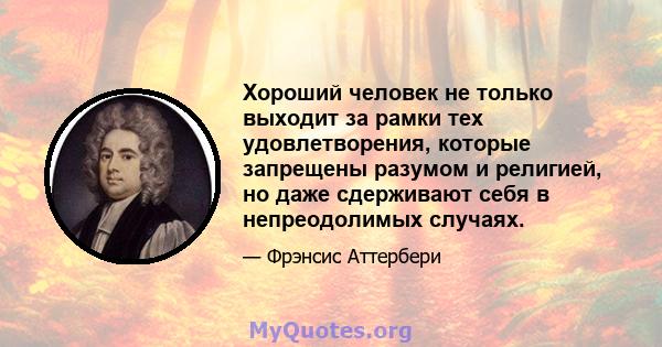 Хороший человек не только выходит за рамки тех удовлетворения, которые запрещены разумом и религией, но даже сдерживают себя в непреодолимых случаях.