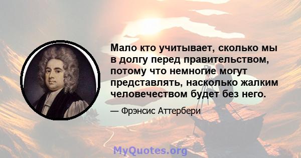 Мало кто учитывает, сколько мы в долгу перед правительством, потому что немногие могут представлять, насколько жалким человечеством будет без него.