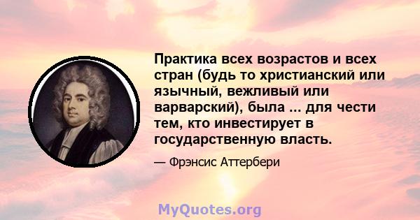 Практика всех возрастов и всех стран (будь то христианский или язычный, вежливый или варварский), была ... для чести тем, кто инвестирует в государственную власть.