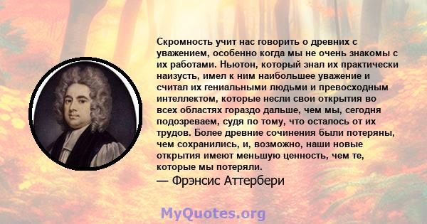 Скромность учит нас говорить о древних с уважением, особенно когда мы не очень знакомы с их работами. Ньютон, который знал их практически наизусть, имел к ним наибольшее уважение и считал их гениальными людьми и