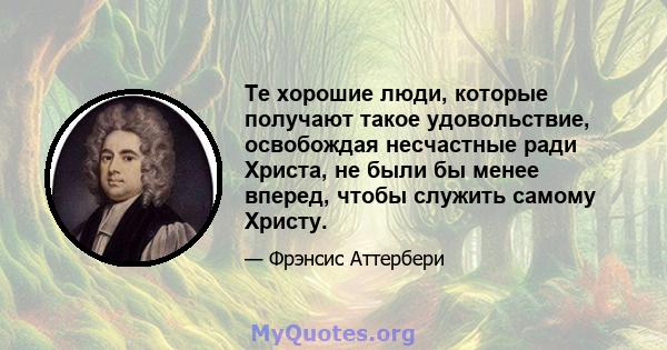 Те хорошие люди, которые получают такое удовольствие, освобождая несчастные ради Христа, не были бы менее вперед, чтобы служить самому Христу.