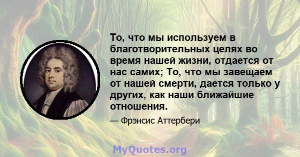 То, что мы используем в благотворительных целях во время нашей жизни, отдается от нас самих; То, что мы завещаем от нашей смерти, дается только у других, как наши ближайшие отношения.