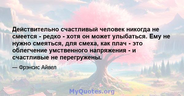 Действительно счастливый человек никогда не смеется - редко - хотя он может улыбаться. Ему не нужно смеяться, для смеха, как плач - это облегчение умственного напряжения - и счастливые не перегружены.