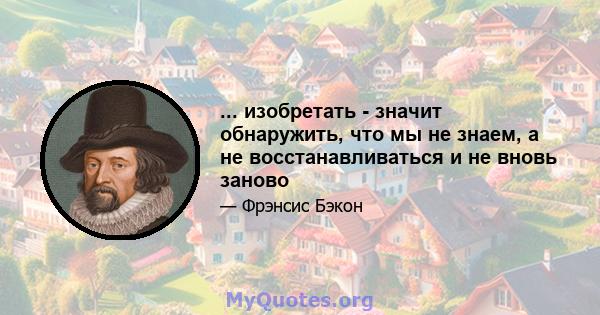 ... изобретать - значит обнаружить, что мы не знаем, а не восстанавливаться и не вновь заново