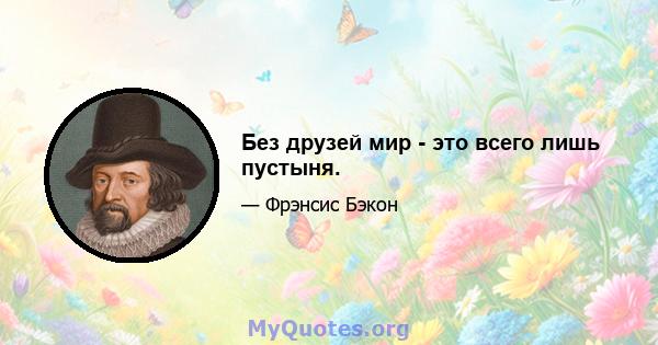 Без друзей мир - это всего лишь пустыня.