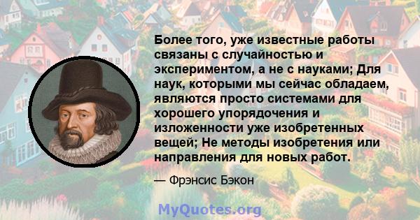 Более того, уже известные работы связаны с случайностью и экспериментом, а не с науками; Для наук, которыми мы сейчас обладаем, являются просто системами для хорошего упорядочения и изложенности уже изобретенных вещей;