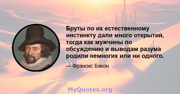 Бруты по их естественному инстинкту дали много открытий, тогда как мужчины по обсуждению и выводам разума родили немногих или ни одного.