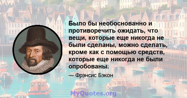 Было бы необоснованно и противоречить ожидать, что вещи, которые еще никогда не были сделаны, можно сделать, кроме как с помощью средств, которые еще никогда не были опробованы.