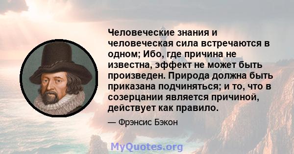 Человеческие знания и человеческая сила встречаются в одном; Ибо, где причина не известна, эффект не может быть произведен. Природа должна быть приказана подчиняться; и то, что в созерцании является причиной, действует