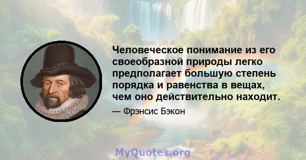 Человеческое понимание из его своеобразной природы легко предполагает большую степень порядка и равенства в вещах, чем оно действительно находит.