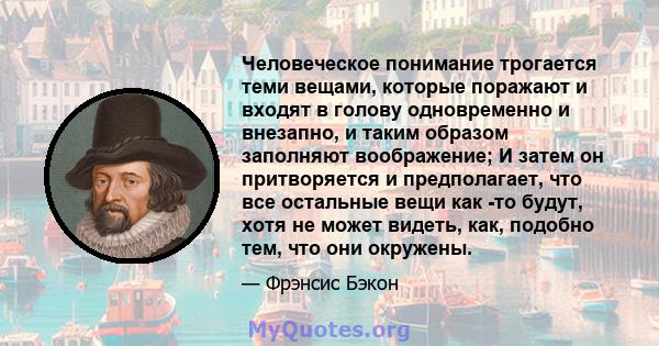 Человеческое понимание трогается теми вещами, которые поражают и входят в голову одновременно и внезапно, и таким образом заполняют воображение; И затем он притворяется и предполагает, что все остальные вещи как -то