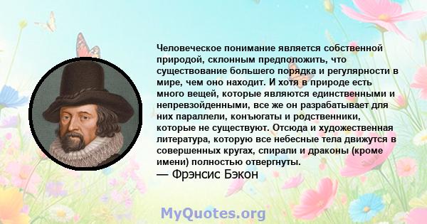 Человеческое понимание является собственной природой, склонным предположить, что существование большего порядка и регулярности в мире, чем оно находит. И хотя в природе есть много вещей, которые являются единственными и 