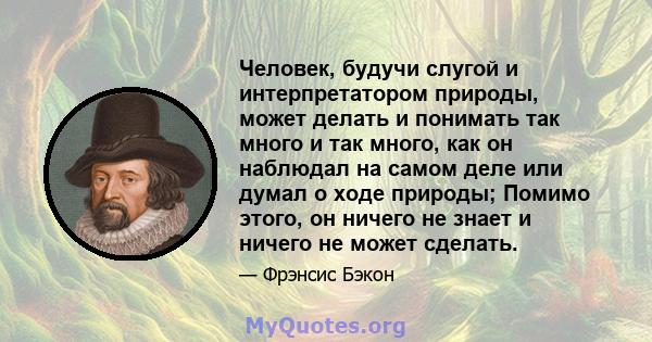 Человек, будучи слугой и интерпретатором природы, может делать и понимать так много и так много, как он наблюдал на самом деле или думал о ходе природы; Помимо этого, он ничего не знает и ничего не может сделать.