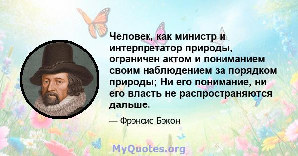 Человек, как министр и интерпретатор природы, ограничен актом и пониманием своим наблюдением за порядком природы; Ни его понимание, ни его власть не распространяются дальше.