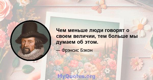 Чем меньше люди говорят о своем величии, тем больше мы думаем об этом.