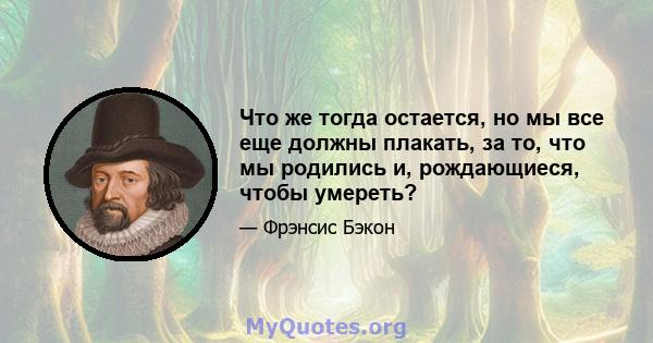 Что же тогда остается, но мы все еще должны плакать, за то, что мы родились и, рождающиеся, чтобы умереть?