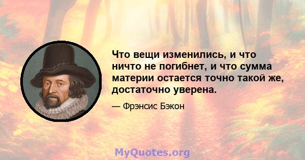 Что вещи изменились, и что ничто не погибнет, и что сумма материи остается точно такой же, достаточно уверена.