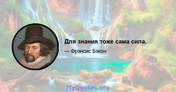 Для знания тоже сама сила.