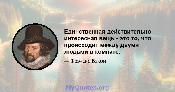 Единственная действительно интересная вещь - это то, что происходит между двумя людьми в комнате.