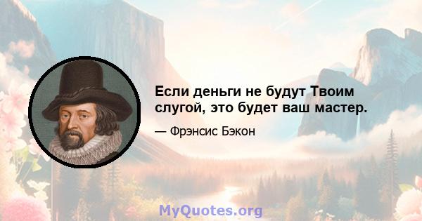 Если деньги не будут Твоим слугой, это будет ваш мастер.