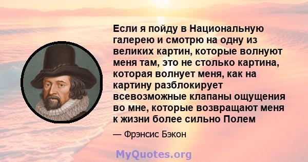 Если я пойду в Национальную галерею и смотрю на одну из великих картин, которые волнуют меня там, это не столько картина, которая волнует меня, как на картину разблокирует всевозможные клапаны ощущения во мне, которые